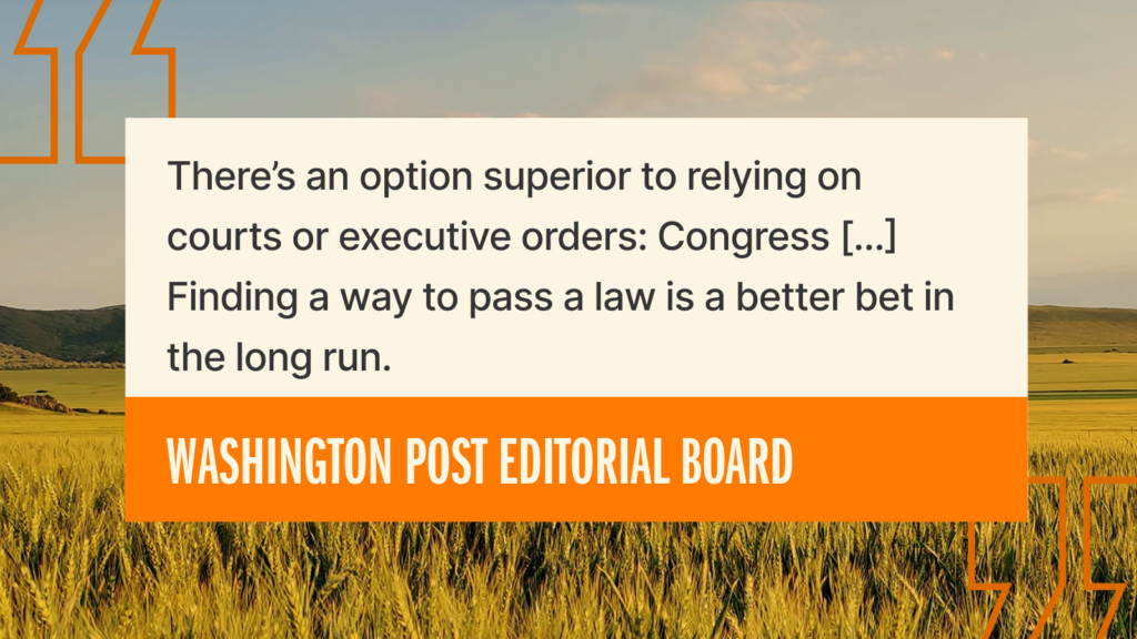A quote from the Washington Post Editorial Board over a field background reads: “There’s an option superior to relying on courts or executive orders: Congress [...] Finding a way to pass a law is a better bet in the long run.”.